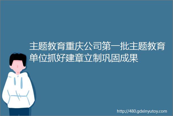 主题教育重庆公司第一批主题教育单位抓好建章立制巩固成果