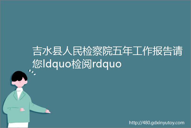 吉水县人民检察院五年工作报告请您ldquo检阅rdquo
